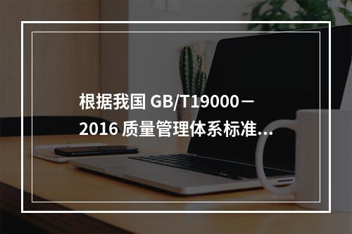 根据我国 GB/T19000－2016 质量管理体系标准，质