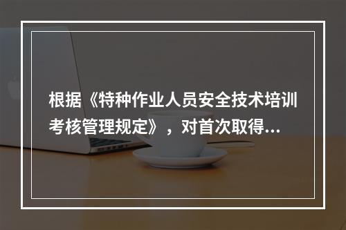 根据《特种作业人员安全技术培训考核管理规定》，对首次取得特种