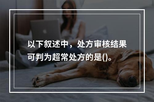 以下叙述中，处方审核结果可判为超常处方的是()。