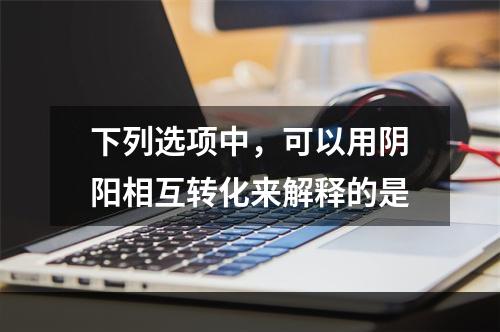 下列选项中，可以用阴阳相互转化来解释的是