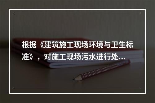 根据《建筑施工现场环境与卫生标准》，对施工现场污水进行处理的