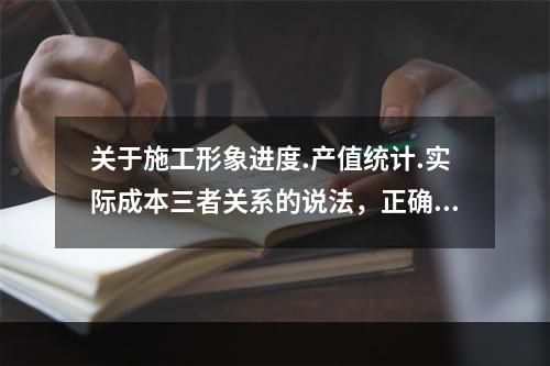 关于施工形象进度.产值统计.实际成本三者关系的说法，正确的是