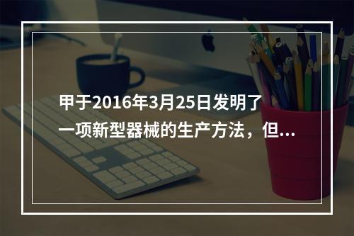 甲于2016年3月25日发明了一项新型器械的生产方法，但未就