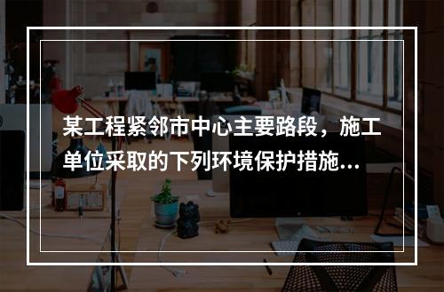 某工程紧邻市中心主要路段，施工单位采取的下列环境保护措施，正