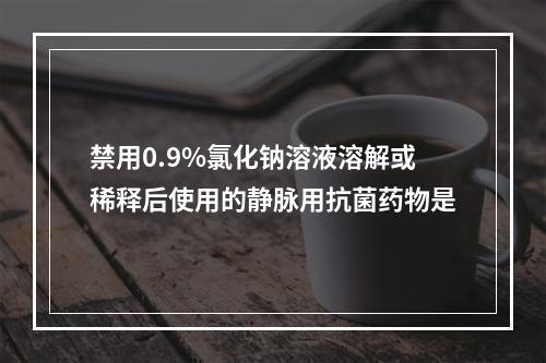 禁用0.9%氯化钠溶液溶解或稀释后使用的静脉用抗菌药物是