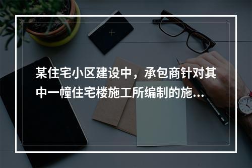 某住宅小区建设中，承包商针对其中一幢住宅楼施工所编制的施工组