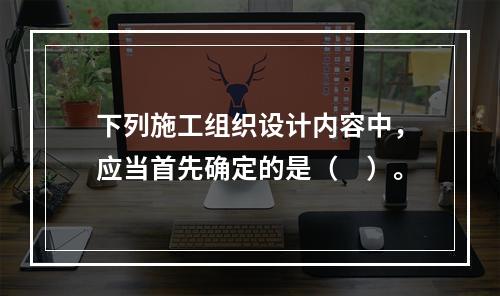 下列施工组织设计内容中，应当首先确定的是（　）。