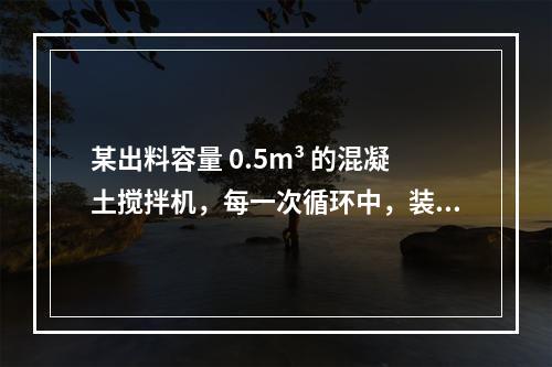 某出料容量 0.5m³ 的混凝土搅拌机，每一次循环中，装料、