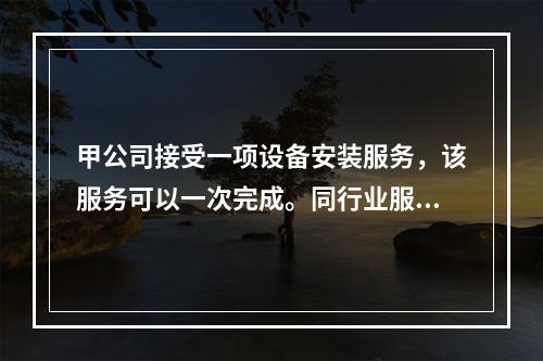 甲公司接受一项设备安装服务，该服务可以一次完成。同行业服务收