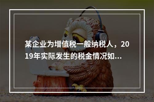 某企业为增值税一般纳税人，2019年实际发生的税金情况如下：