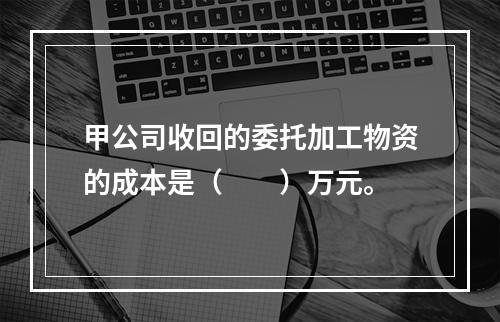 甲公司收回的委托加工物资的成本是（　　）万元。