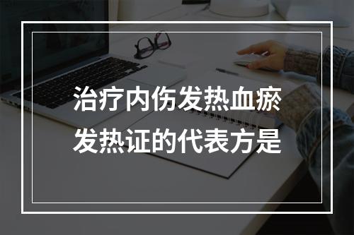 治疗内伤发热血瘀发热证的代表方是