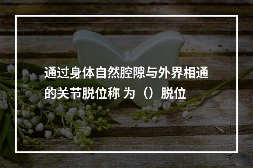 通过身体自然腔隙与外界相通的关节脱位称 为（）脱位