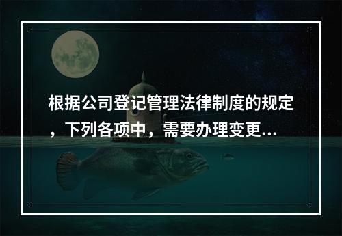 根据公司登记管理法律制度的规定，下列各项中，需要办理变更登记