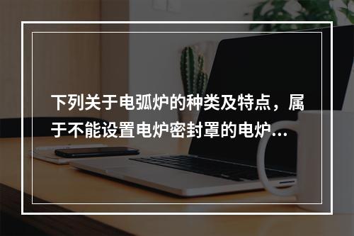 下列关于电弧炉的种类及特点，属于不能设置电炉密封罩的电炉是（