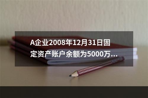 A企业2008年12月31日固定资产账户余额为5000万元，