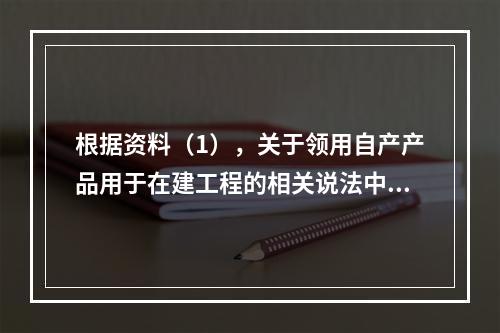 根据资料（1），关于领用自产产品用于在建工程的相关说法中，正