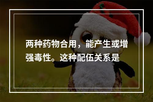 两种药物合用，能产生或增强毒性。这种配伍关系是