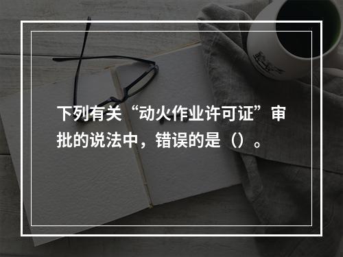 下列有关“动火作业许可证”审批的说法中，错误的是（）。