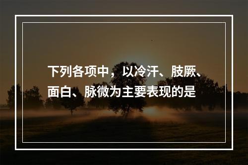 下列各项中，以冷汗、肢厥、面白、脉微为主要表现的是