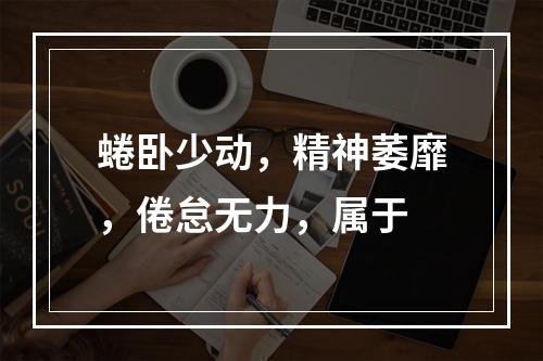 蜷卧少动，精神萎靡，倦怠无力，属于