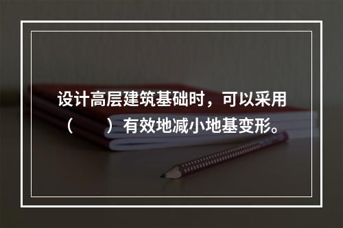 设计高层建筑基础时，可以采用（　　）有效地减小地基变形。