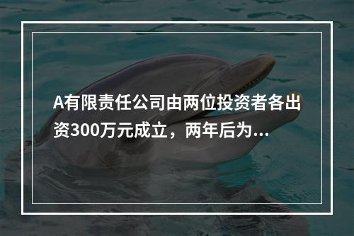 A有限责任公司由两位投资者各出资300万元成立，两年后为了扩