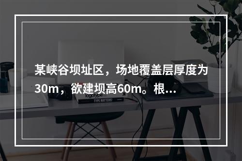 某峡谷坝址区，场地覆盖层厚度为30m，欲建坝高60m。根据