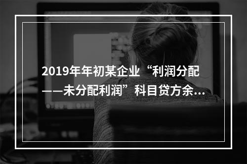 2019年年初某企业“利润分配——未分配利润”科目贷方余额为