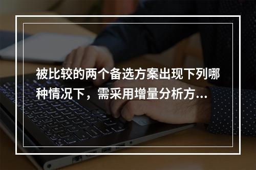 被比较的两个备选方案出现下列哪种情况下，需采用增量分析方法进