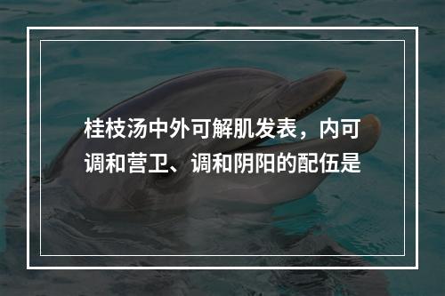 桂枝汤中外可解肌发表，内可调和营卫、调和阴阳的配伍是