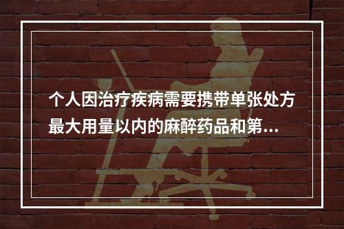 个人因治疗疾病需要携带单张处方最大用量以内的麻醉药品和第1类