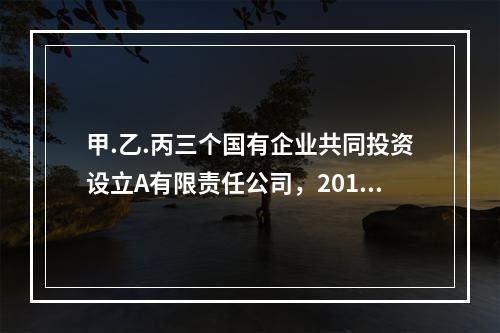 甲.乙.丙三个国有企业共同投资设立A有限责任公司，2016年