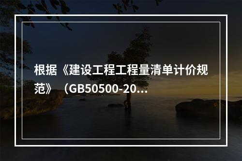 根据《建设工程工程量清单计价规范》（GB50500-2013