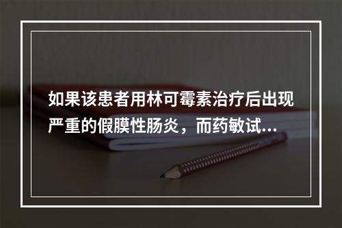 如果该患者用林可霉素治疗后出现严重的假膜性肠炎，而药敏试验又