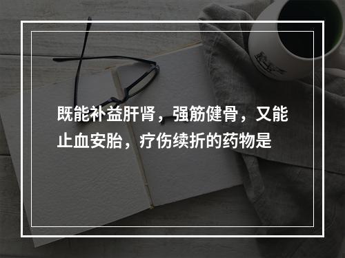 既能补益肝肾，强筋健骨，又能止血安胎，疗伤续折的药物是