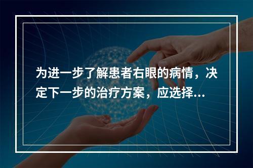 为进一步了解患者右眼的病情，决定下一步的治疗方案，应选择的检