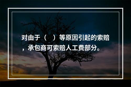 对由于（　）等原因引起的索赔，承包商可索赔人工费部分。