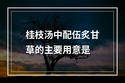 桂枝汤中配伍炙甘草的主要用意是