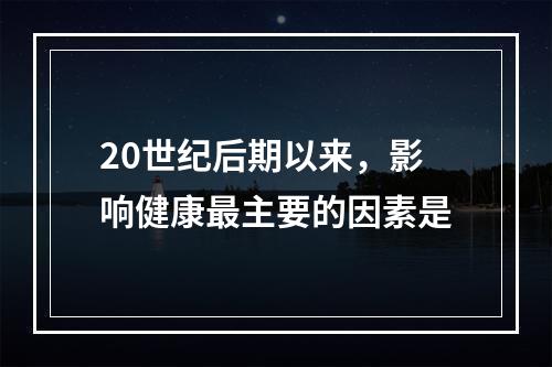 20世纪后期以来，影响健康最主要的因素是