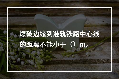 爆破边缘到准轨铁路中心线的距离不能小于（）m。