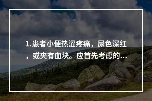 1.患者小便热涩疼痛，尿色深红，或夹有血块。应首先考虑的是