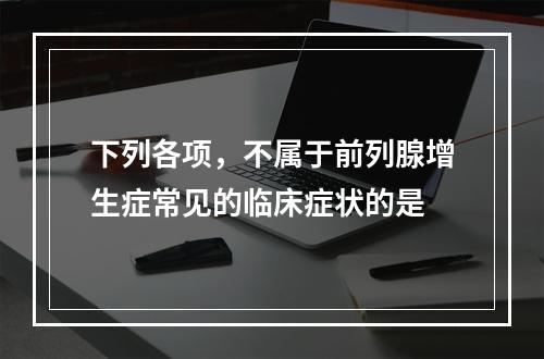 下列各项，不属于前列腺增生症常见的临床症状的是