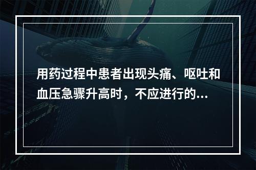 用药过程中患者出现头痛、呕吐和血压急骤升高时，不应进行的处理