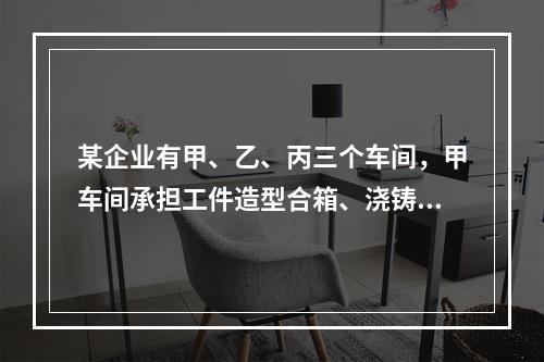 某企业有甲、乙、丙三个车间，甲车间承担工件造型合箱、浇铸、打