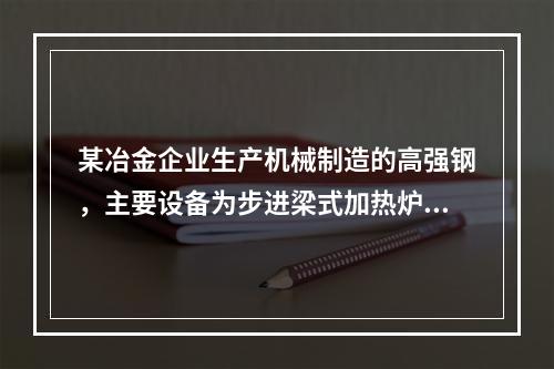 某冶金企业生产机械制造的高强钢，主要设备为步进梁式加热炉、轧