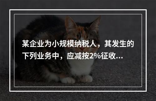 某企业为小规模纳税人，其发生的下列业务中，应减按2%征收增值