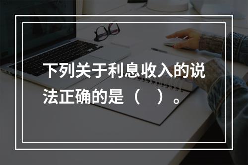 下列关于利息收入的说法正确的是（　）。