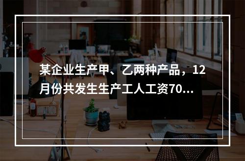 某企业生产甲、乙两种产品，12月份共发生生产工人工资70 0