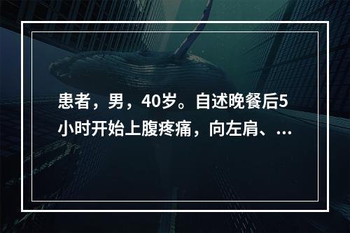 患者，男，40岁。自述晚餐后5小时开始上腹疼痛，向左肩、腰背